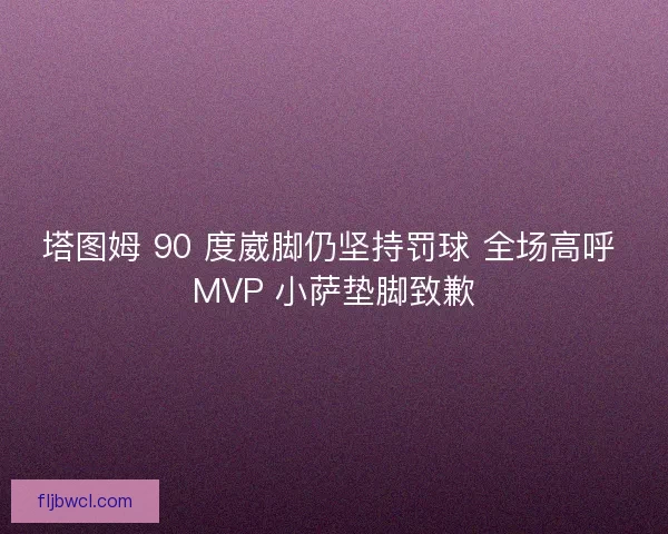 塔图姆 90 度崴脚仍坚持罚球 全场高呼 MVP 小萨垫脚致歉