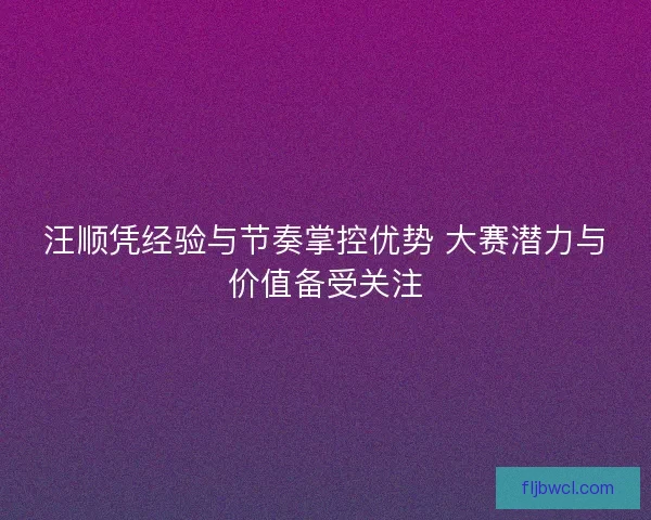 汪顺凭经验与节奏掌控优势 大赛潜力与价值备受关注