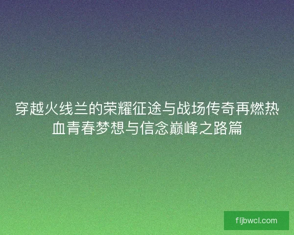 穿越火线兰的荣耀征途与战场传奇再燃热血青春梦想与信念巅峰之路篇