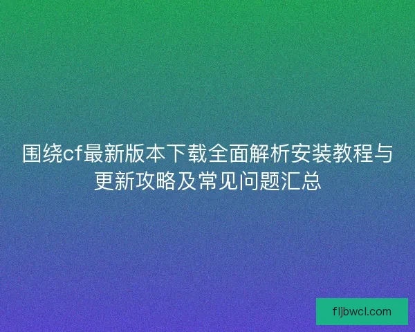 围绕cf最新版本下载全面解析安装教程与更新攻略及常见问题汇总