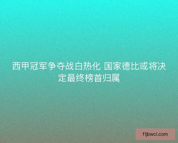 西甲冠军争夺战白热化 国家德比或将决定最终榜首归属